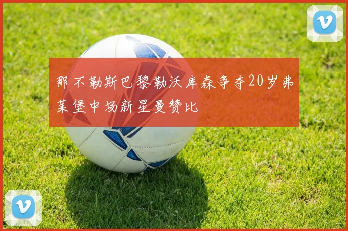 那不勒斯巴黎勒沃库森争夺20岁弗莱堡中场新星曼赞比