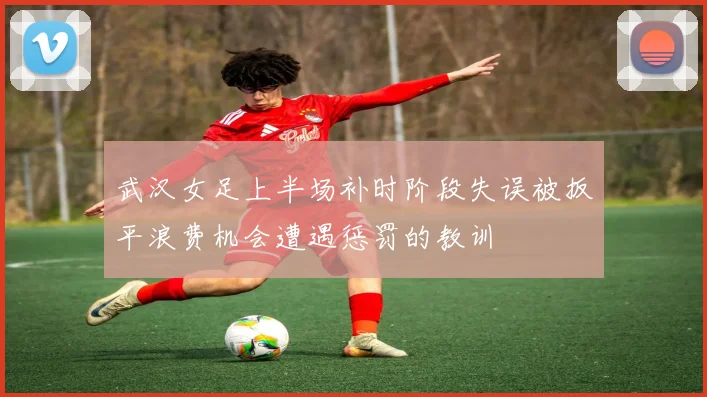 武汉女足上半场补时阶段失误被扳平浪费机会遭遇惩罚的教训