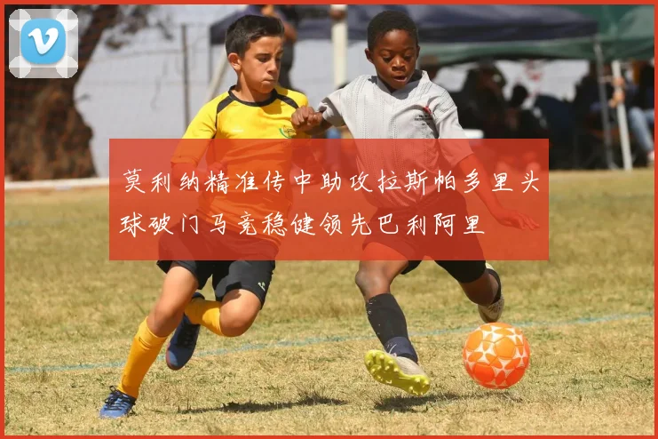 莫利纳精准传中助攻拉斯帕多里头球破门马竞稳健领先巴利阿里