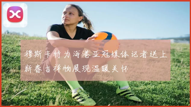 穆斯卡特为海港亚冠媒体记者送上新春吉祥物展现温暖关怀