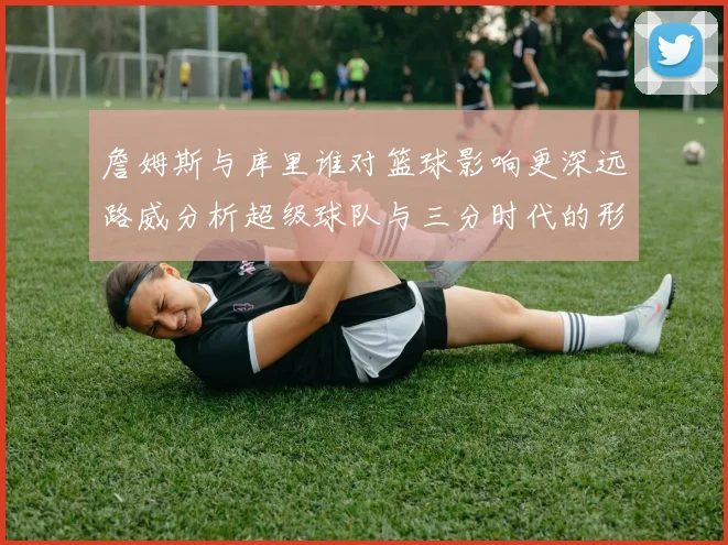 詹姆斯与库里谁对篮球影响更深远路威分析超级球队与三分时代的形成