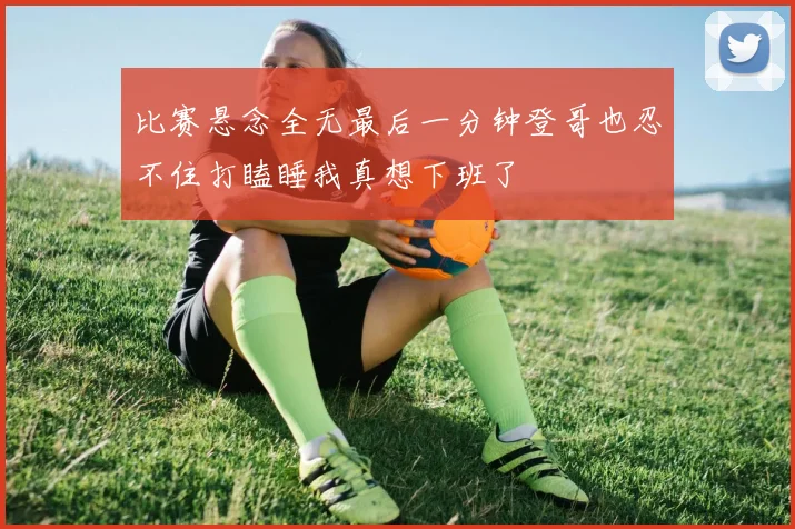 比赛悬念全无最后一分钟登哥也忍不住打瞌睡我真想下班了