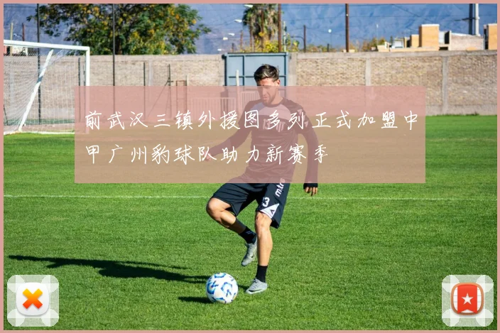 前武汉三镇外援图多列正式加盟中甲广州豹球队助力新赛季