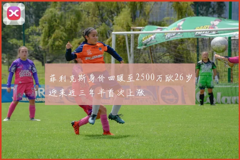 菲利克斯身价回暖至2500万欧26岁迎来近三年半首次上涨
