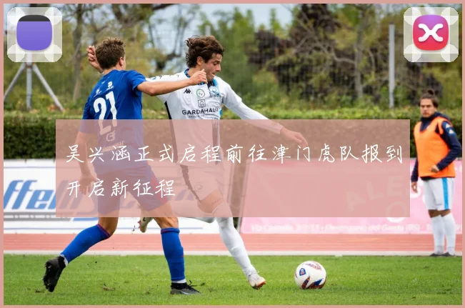 吴兴涵正式启程前往津门虎队报到开启新征程