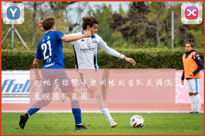 孔帕尼称赞卡尔训练刻苦队友调侃展现团队氛围