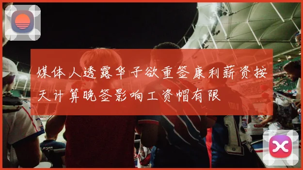媒体人透露华子欲重签康利薪资按天计算晚签影响工资帽有限