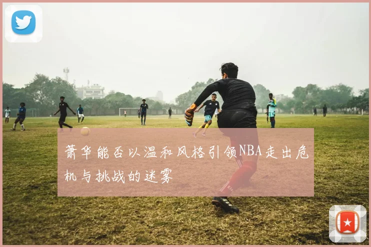 萧华能否以温和风格引领NBA走出危机与挑战的迷雾