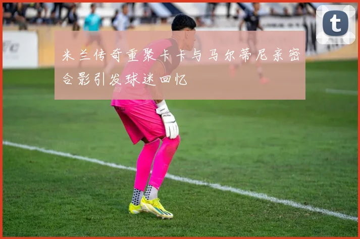 米兰传奇重聚卡卡与马尔蒂尼亲密合影引发球迷回忆