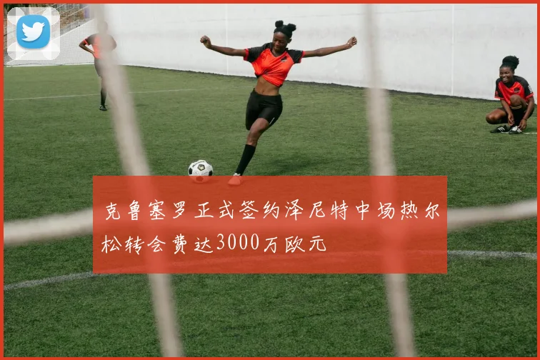 克鲁塞罗正式签约泽尼特中场热尔松转会费达3000万欧元