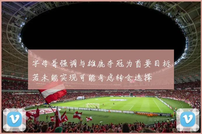 字母哥强调与雄鹿夺冠为首要目标若未能实现可能考虑转会选择