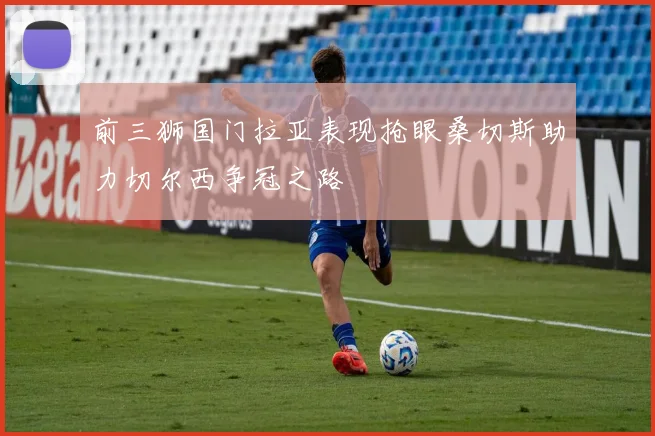 前三狮国门拉亚表现抢眼桑切斯助力切尔西争冠之路