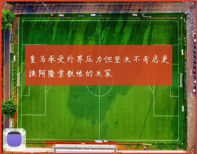 皇马承受外界压力但坚决不考虑更换阿隆索教练的决策