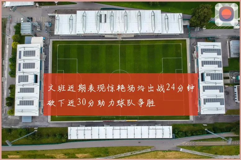 文班近期表现惊艳场均出战24分钟砍下近30分助力球队争胜
