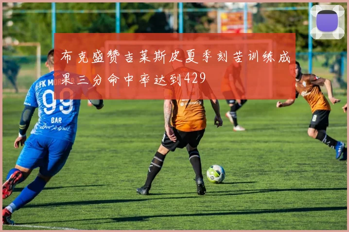 布克盛赞吉莱斯皮夏季刻苦训练成果三分命中率达到429