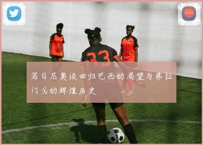 若日尼奥谈回归巴西的渴望与弗拉门戈的辉煌历史