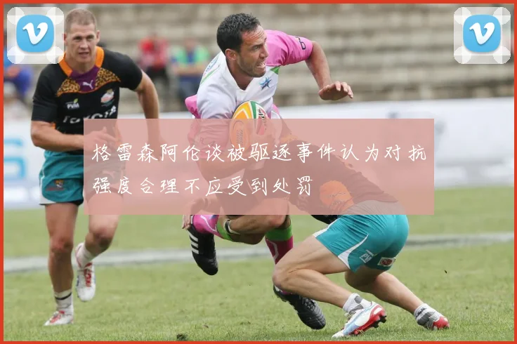 格雷森阿伦谈被驱逐事件认为对抗强度合理不应受到处罚