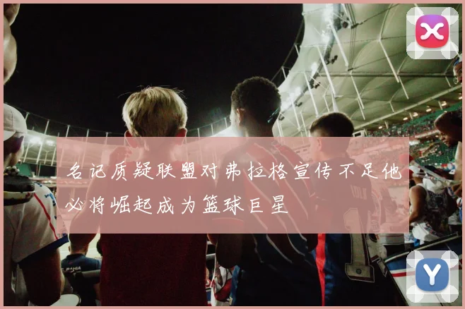 名记质疑联盟对弗拉格宣传不足他必将崛起成为篮球巨星