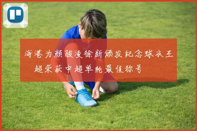 海港为颜骏凌徐新颁发纪念球衣王燊超荣获中超单轮最佳称号