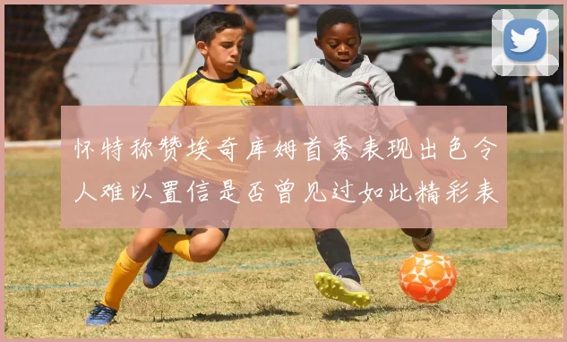 怀特称赞埃奇库姆首秀表现出色令人难以置信是否曾见过如此精彩表现
