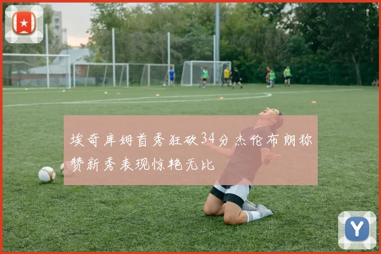 埃奇库姆首秀狂砍34分杰伦布朗称赞新秀表现惊艳无比
