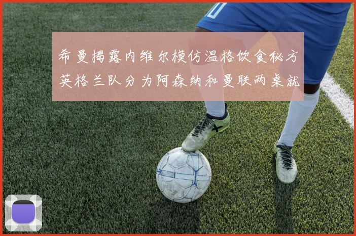 希曼揭露内维尔模仿温格饮食秘方英格兰队分为阿森纳和曼联两桌就餐