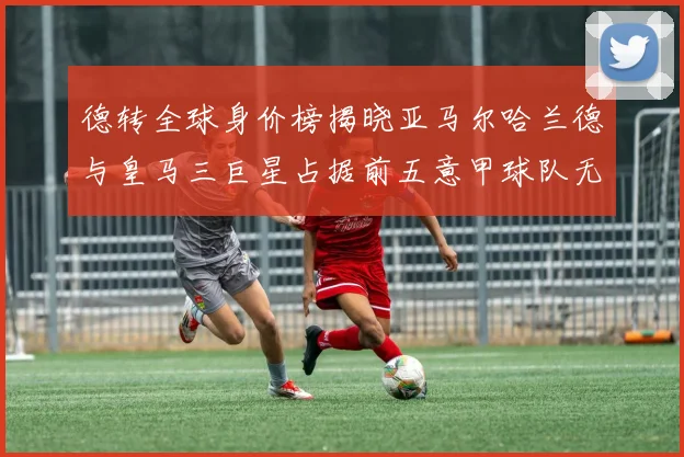 德转全球身价榜揭晓亚马尔哈兰德与皇马三巨星占据前五意甲球队无缘前二十