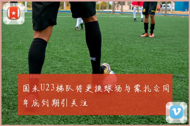 国米U23梯队将更换球场与蒙扎合同年底到期引关注